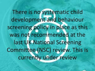 There is no systematic child
development and behaviour
screening policy in place as this
was not recommended at the
last UK National Screening
Committee (NSC) review. This is
currently under review
 