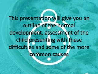 This presentation will give you an
outline of the normal
development, assessment of the
child presenting with these
difficulties and some of the more
common causes
 