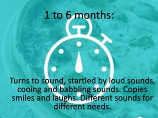 1 to 6 months:
Turns to sound, startled by loud sounds,
cooing and babbling sounds. Copies
smiles and laughs. Different sounds for
different needs.
 