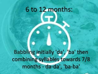 6 to 12 months:
Babbling initially 'da', 'ba' then
combining syllables towards 7/8
months - da-da', 'ba-ba'
 