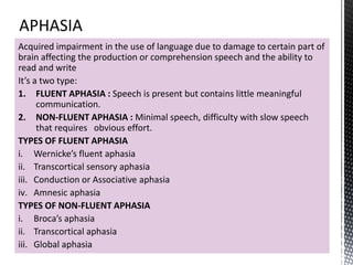 Acquired impairment in the use of language due to damage to certain part of
brain affecting the production or comprehension speech and the ability to
read and write
It’s a two type:
1. FLUENT APHASIA : Speech is present but contains little meaningful
communication.
2. NON-FLUENT APHASIA : Minimal speech, difficulty with slow speech
that requires obvious effort.
TYPES OF FLUENT APHASIA
i. Wernicke’s fluent aphasia
ii. Transcortical sensory aphasia
iii. Conduction or Associative aphasia
iv. Amnesic aphasia
TYPES OF NON-FLUENT APHASIA
i. Broca’s aphasia
ii. Transcortical aphasia
iii. Global aphasia
 