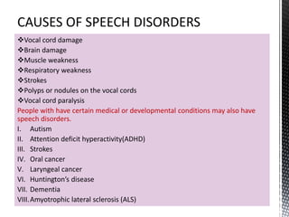 Vocal cord damage
Brain damage
Muscle weakness
Respiratory weakness
Strokes
Polyps or nodules on the vocal cords
Vocal cord paralysis
People with have certain medical or developmental conditions may also have
speech disorders.
I. Autism
II. Attention deficit hyperactivity(ADHD)
III. Strokes
IV. Oral cancer
V. Laryngeal cancer
VI. Huntington’s disease
VII. Dementia
VIII.Amyotrophic lateral sclerosis (ALS)
 