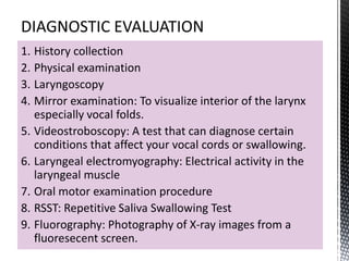1. History collection
2. Physical examination
3. Laryngoscopy
4. Mirror examination: To visualize interior of the larynx
especially vocal folds.
5. Videostroboscopy: A test that can diagnose certain
conditions that affect your vocal cords or swallowing.
6. Laryngeal electromyography: Electrical activity in the
laryngeal muscle
7. Oral motor examination procedure
8. RSST: Repetitive Saliva Swallowing Test
9. Fluorography: Photography of X-ray images from a
fluoresecent screen.
 