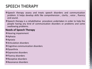 Speech therapy assess and treats speech disorders and communication
problem. It helps develop skills like comprehension , clarity , voice , fluency
and sound.
Speech therapy is a rehabilitative procedure undertaken in order to help the
people having any kind of communication disorders or problems and some
swallowing problems.
Needs of Speech Therapy
Hearing impairement
Aphasia
Apraxia
Articulation disorders
Cognitive-communication disorders
Dysarthria
Expressive disorders
Fluency disorders
Receptive disorders
Resonance disorders
 
