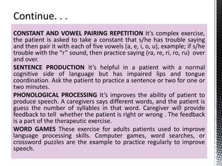 CONSTANT AND VOWEL PAIRING REPETITION It’s complex exercise,
the patient is asked to take a constant that s/he has trouble saying
and then pair it with each of five vowels (a, e, i, o, u), example; if s/he
trouble with the “r” sound, then practice saying (ra, re, ri, ro, ru) over
and over.
SENTENCE PRODUCTION It’s helpful in a patient with a normal
cognitive side of language but has impaired lips and tongue
coordination. Ask the patient to practice a sentence or two for one or
two minutes.
PHONOLOGICAL PROCESSING It’s improves the ability of patient to
produce speech. A caregivers says different words, and the patient is
guess the number of syllables in that word. Caregiver will provide
feedback to tell whether the patient is right or wrong . The feedback
is a part of the therapeutic exercise.
WORD GAMES These exercise for adults patients used to improve
language processing skills. Computer games, word searches, or
crossword puzzles are the example to practice regularly to improve
speech.
 