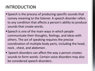 Speech is the process of producing specific sounds that
convey meaning to the listener. A speech disorder refers
to any condition that affects a person’s ability to produce
sounds that create words.
Speech is one of the main ways in which people
communicate their thoughts, feelings, and ideas with
others. The act of speaking requires the precise
coordination of multiple body parts, including the head,
neck , chest, and abdomen .
 Speech disorders can affect the way a person creates
sounds to form words. Certain voice disorders may also
be considered speech disorders.
 