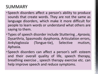 Speech disorders affect a person’s ability to produce
sounds that create words. They are not the same as
language disorders, which make it more difficult for
people to learn words or understand what others are
saying to them.
Types of speech disorder include Stuttering , Apraxia,
Dysarthria, Spasmodic dysphonia, Articulation errors,
Ankyloglossia (Tongue-tie), Selective mutism,
Aphasia.
Speech disorders can affect a person’s self- esteem
and their overall quality of life, speech therapy,
breathing exercise , speech therapy exercise etc. can
help improve speech and reduce symptoms.
 