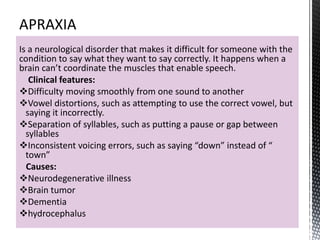 Is a neurological disorder that makes it difficult for someone with the
condition to say what they want to say correctly. It happens when a
brain can’t coordinate the muscles that enable speech.
Clinical features:
Difficulty moving smoothly from one sound to another
Vowel distortions, such as attempting to use the correct vowel, but
saying it incorrectly.
Separation of syllables, such as putting a pause or gap between
syllables
Inconsistent voicing errors, such as saying “down” instead of “
town”
Causes:
Neurodegenerative illness
Brain tumor
Dementia
hydrocephalus
 