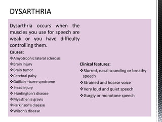 Dysarthria occurs when the
muscles you use for speech are
weak or you have difficulty
controlling them.
Causes:
Amyotrophic lateral sclerosis
Brain injury
Brain tumor
Cerebral palsy
Guillain –barre syndrome
 head injury
 Huntington's disease
Myasthenia gravis
Parkinson’s disease
Wilson’s disease
Clinical features:
Slurred, nasal sounding or breathy
speech
Strained and hoarse voice
Very loud and quiet speech
Gurgly or monotone speech
 