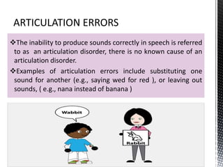 The inability to produce sounds correctly in speech is referred
to as an articulation disorder, there is no known cause of an
articulation disorder.
Examples of articulation errors include substituting one
sound for another (e.g., saying wed for red ), or leaving out
sounds, ( e.g., nana instead of banana )
 