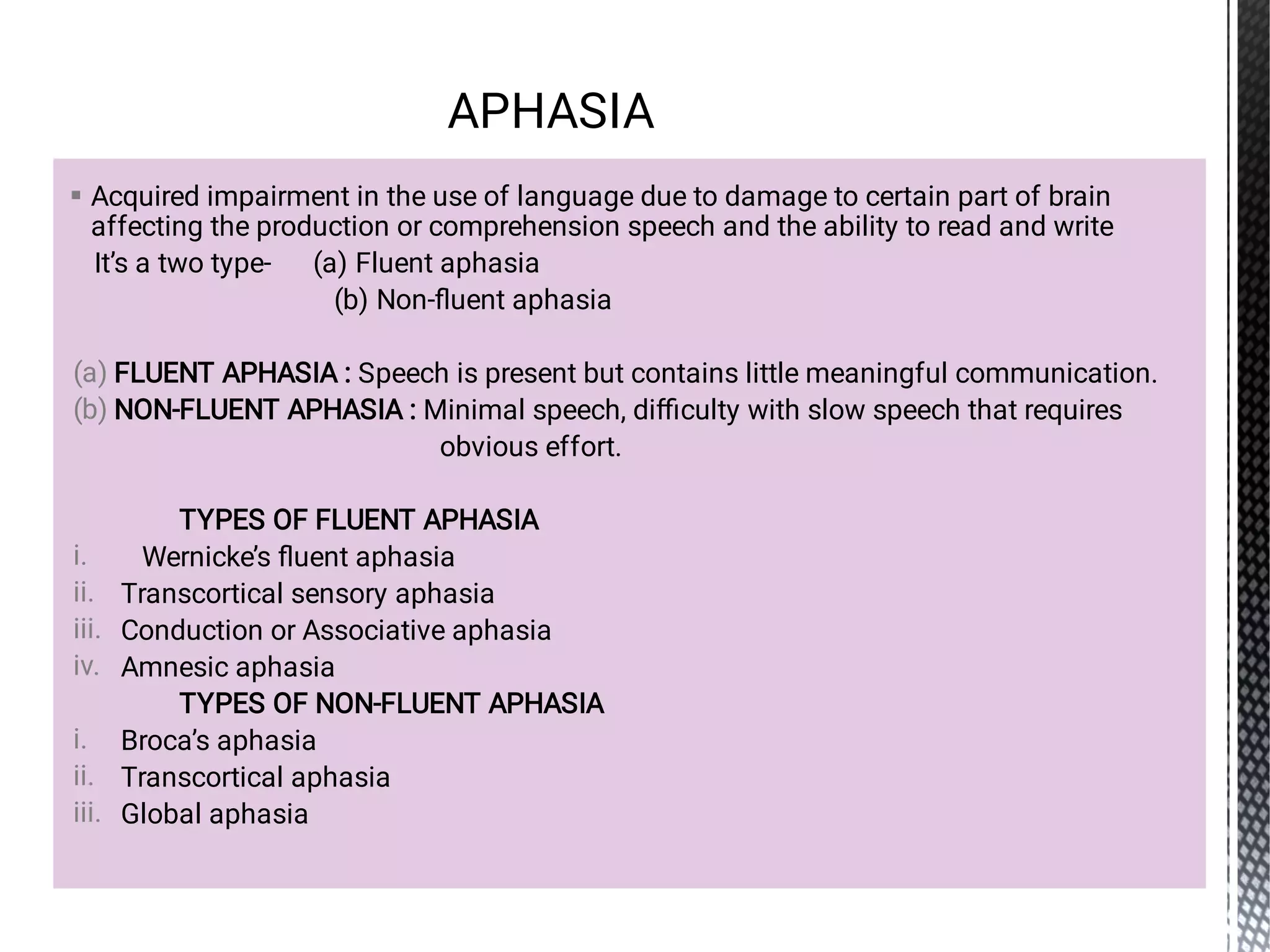 
(a)
(b)
i.
ii.
iii.
iv.
i.
ii.
iii.
Acquired impairment in the use of language due to damage to certain part of brain
affecting the production or comprehension speech and the ability to read and write
It’s a two type- (a) Fluent aphasia
(b) Non-ﬂuent aphasia
FLUENT APHASIA : Speech is present but contains little meaningful communication.
NON-FLUENT APHASIA : Minimal speech, diﬃculty with slow speech that requires
obvious effort.
TYPES OF FLUENT APHASIA
Wernicke’s ﬂuent aphasia
Transcortical sensory aphasia
Conduction or Associative aphasia
Amnesic aphasia
TYPES OF NON-FLUENT APHASIA
Broca’s aphasia
Transcortical aphasia
Global aphasia
APHASIA
 