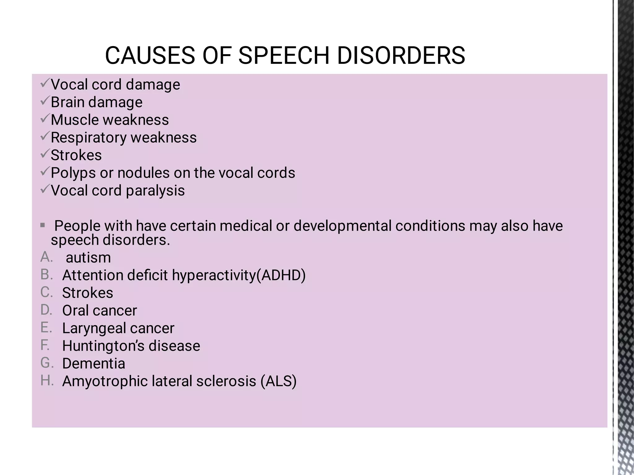 







A.
B.
C.
D.
E.
F.
G.
H.
Vocal cord damage
Brain damage
Muscle weakness
Respiratory weakness
Strokes
Polyps or nodules on the vocal cords
Vocal cord paralysis
People with have certain medical or developmental conditions may also have
speech disorders.
autism
Attention deﬁcit hyperactivity(ADHD)
Strokes
Oral cancer
Laryngeal cancer
Huntington’s disease
Dementia
Amyotrophic lateral sclerosis (ALS)
CAUSES OF SPEECH DISORDERS
 