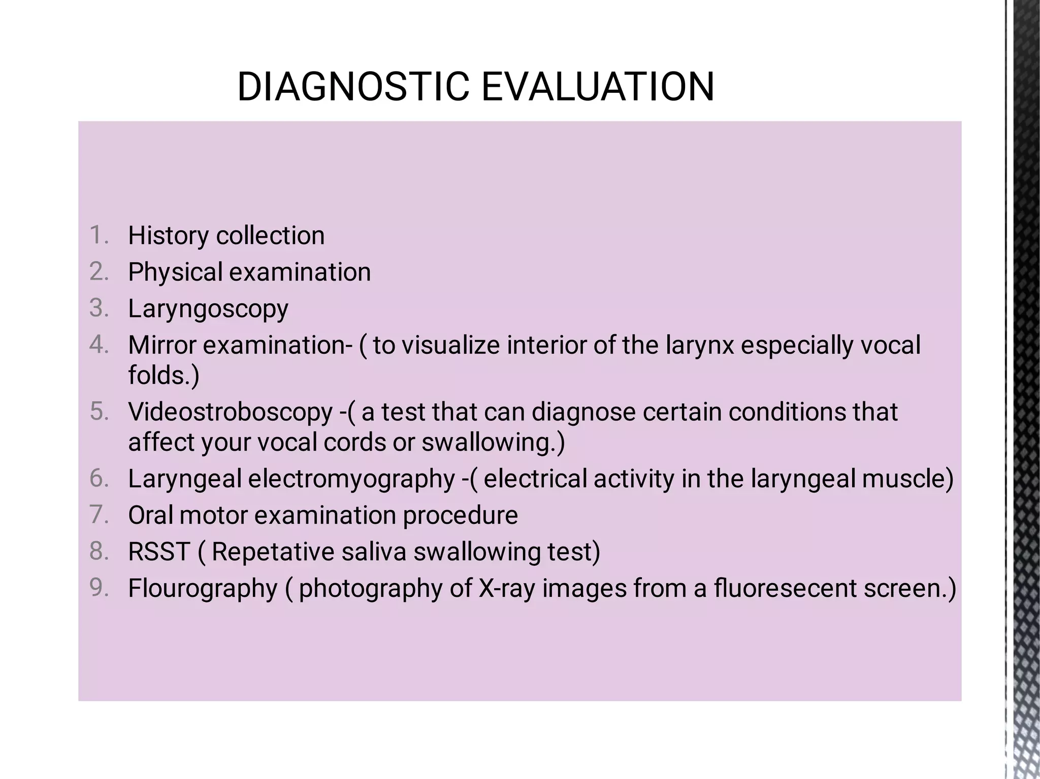 1.
2.
3.
4.
5.
6.
7.
8.
9.
History collection
Physical examination
Laryngoscopy
Mirror examination- ( to visualize interior of the larynx especially vocal
folds.)
Videostroboscopy -( a test that can diagnose certain conditions that
affect your vocal cords or swallowing.)
Laryngeal electromyography -( electrical activity in the laryngeal muscle)
Oral motor examination procedure
RSST ( Repetative saliva swallowing test)
Flourography ( photography of X-ray images from a ﬂuoresecent screen.)
DIAGNOSTIC EVALUATION
 