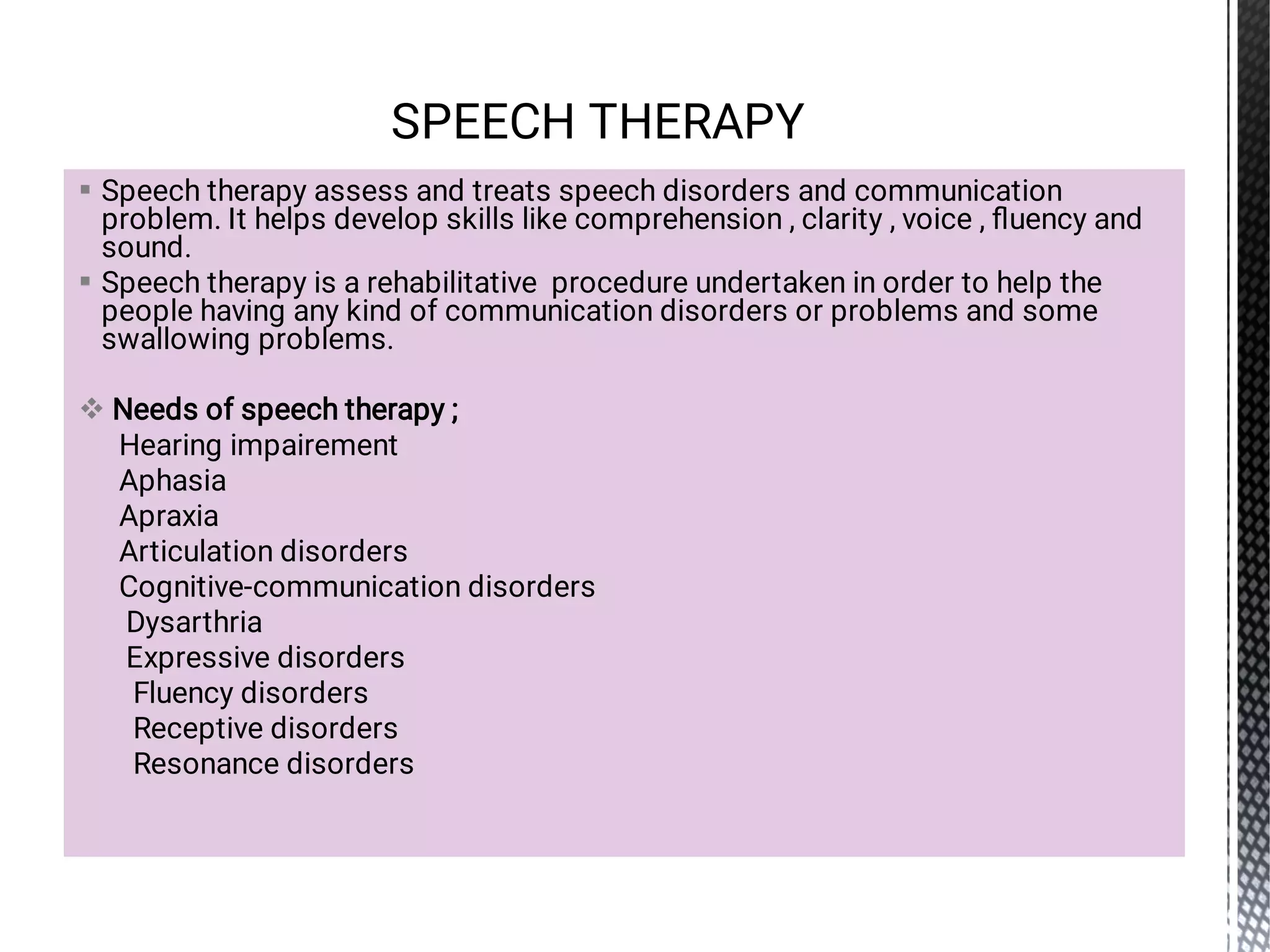 


Speech therapy assess and treats speech disorders and communication
problem. It helps develop skills like comprehension , clarity , voice , ﬂuency and
sound.
Speech therapy is a rehabilitative procedure undertaken in order to help the
people having any kind of communication disorders or problems and some
swallowing problems.
Needs of speech therapy ;
Hearing impairement
Aphasia
Apraxia
Articulation disorders
Cognitive-communication disorders
Dysarthria
Expressive disorders
Fluency disorders
Receptive disorders
Resonance disorders
SPEECH THERAPY
 