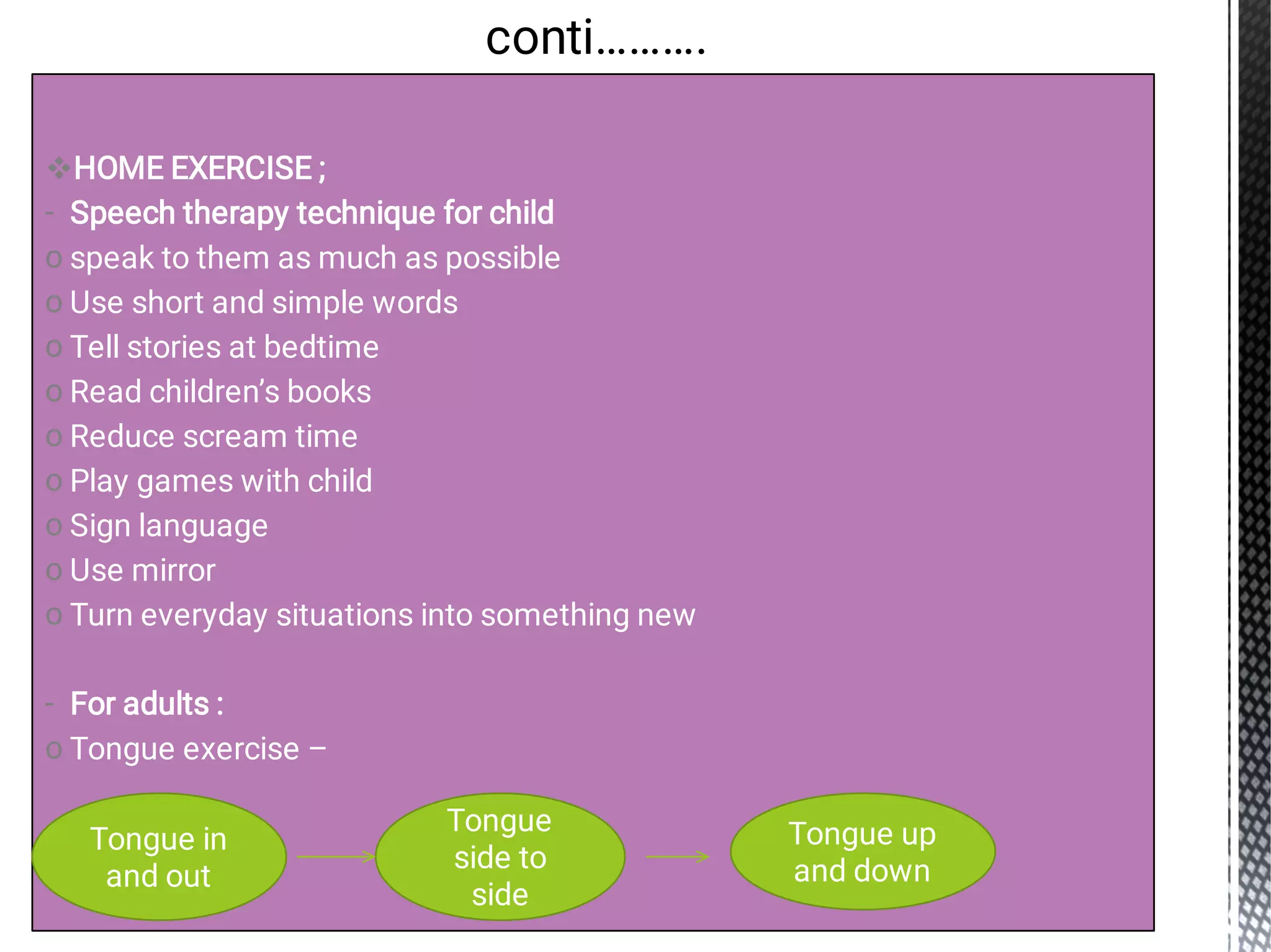 
-
o
o
o
o
o
o
o
o
o
-
o
HOME EXERCISE ;
Speech therapy technique for child
speak to them as much as possible
Use short and simple words
Tell stories at bedtime
Read children’s books
Reduce scream time
Play games with child
Sign language
Use mirror
Turn everyday situations into something new
For adults :
Tongue exercise –
conti……….
Tongue in
and out
Tongue
side to
side
Tongue up
and down
 
