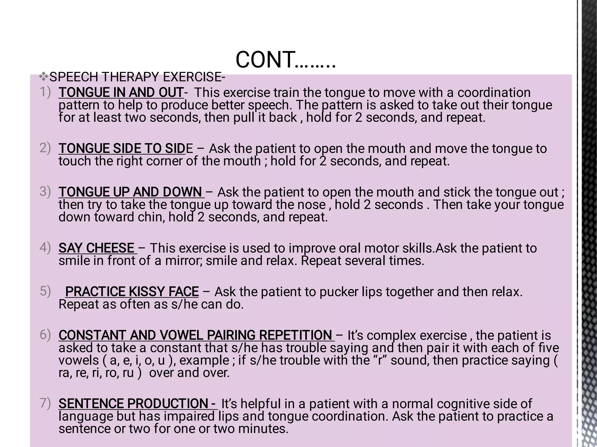 
1)
2)
3)
4)
5)
6)
7)
SPEECH THERAPY EXERCISE-
TONGUE IN AND OUT- This exercise train the tongue to move with a coordination
pattern to help to produce better speech. The pattern is asked to take out their tongue
for at least two seconds, then pull it back , hold for 2 seconds, and repeat.
TONGUE SIDE TO SIDE – Ask the patient to open the mouth and move the tongue to
touch the right corner of the mouth ; hold for 2 seconds, and repeat.
TONGUE UP AND DOWN – Ask the patient to open the mouth and stick the tongue out ;
then try to take the tongue up toward the nose , hold 2 seconds . Then take your tongue
down toward chin, hold 2 seconds, and repeat.
SAY CHEESE – This exercise is used to improve oral motor skills.Ask the patient to
smile in front of a mirror; smile and relax. Repeat several times.
PRACTICE KISSY FACE – Ask the patient to pucker lips together and then relax.
Repeat as often as s/he can do.
CONSTANT AND VOWEL PAIRING REPETITION – It’s complex exercise , the patient is
asked to take a constant that s/he has trouble saying and then pair it with each of ﬁve
vowels ( a, e, i, o, u ), example ; if s/he trouble with the “r” sound, then practice saying (
ra, re, ri, ro, ru ) over and over.
SENTENCE PRODUCTION - It’s helpful in a patient with a normal cognitive side of
language but has impaired lips and tongue coordination. Ask the patient to practice a
sentence or two for one or two minutes.
CONT……..
 
