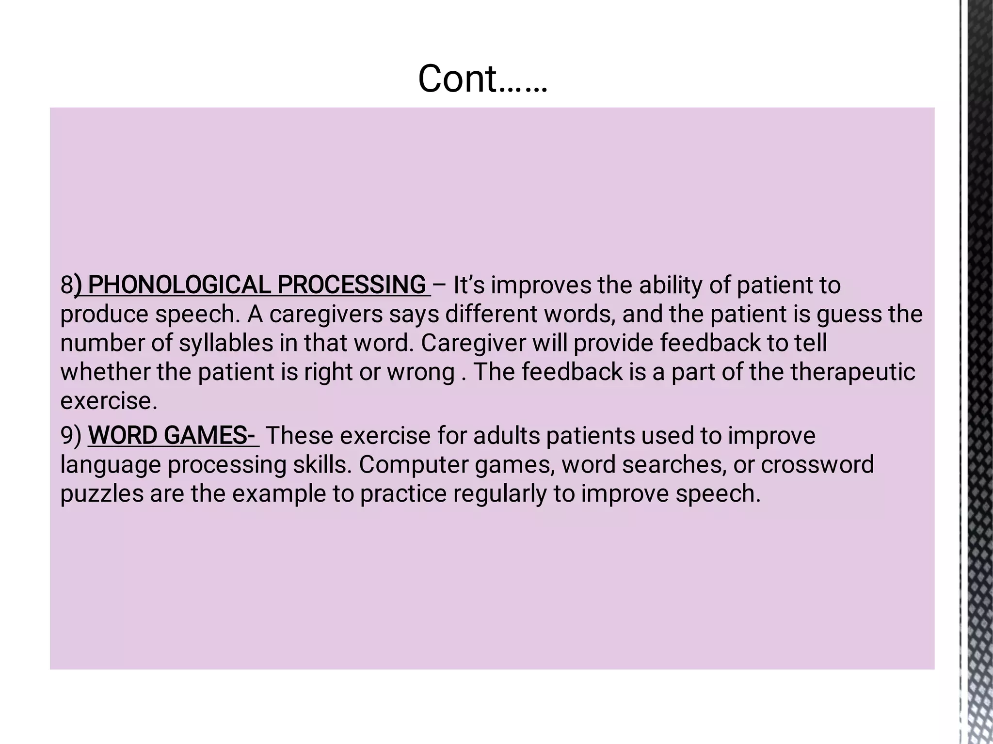 8) PHONOLOGICAL PROCESSING – It’s improves the ability of patient to
produce speech. A caregivers says different words, and the patient is guess the
number of syllables in that word. Caregiver will provide feedback to tell
whether the patient is right or wrong . The feedback is a part of the therapeutic
exercise.
9) WORD GAMES- These exercise for adults patients used to improve
language processing skills. Computer games, word searches, or crossword
puzzles are the example to practice regularly to improve speech.
Cont……
 