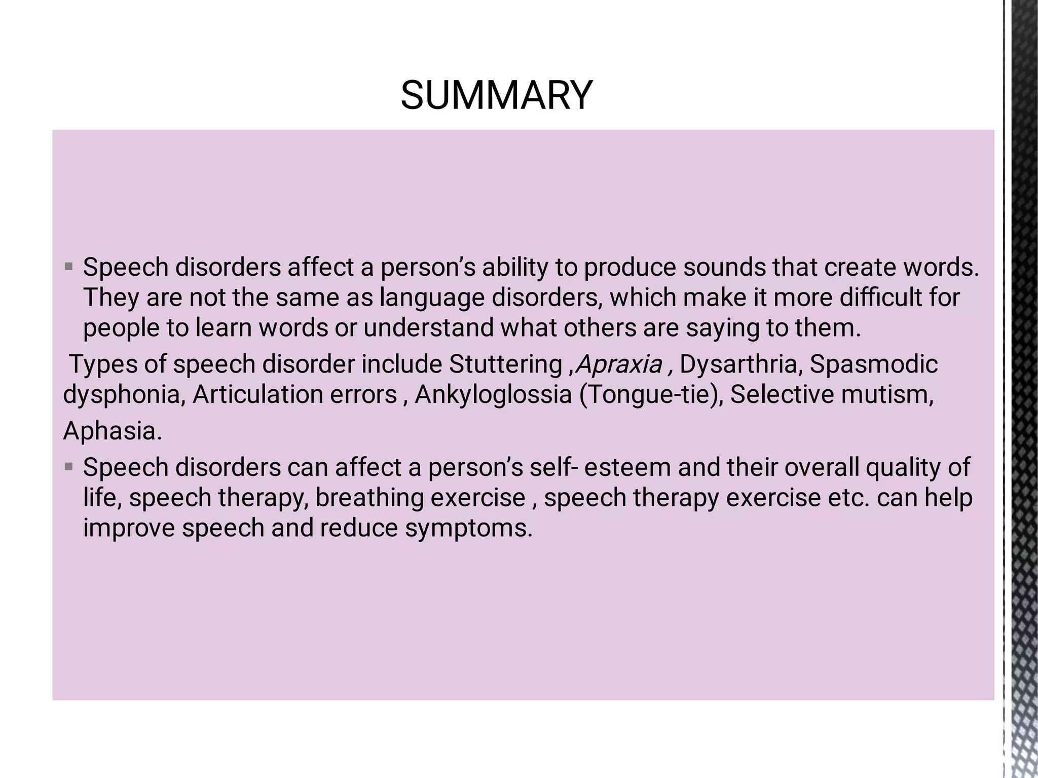 

Speech disorders affect a person’s ability to produce sounds that create words.
They are not the same as language disorders, which make it more diﬃcult for
people to learn words or understand what others are saying to them.
Types of speech disorder include Stuttering ,Apraxia , Dysarthria, Spasmodic
dysphonia, Articulation errors , Ankyloglossia (Tongue-tie), Selective mutism,
Aphasia.
Speech disorders can affect a person’s self- esteem and their overall quality of
life, speech therapy, breathing exercise , speech therapy exercise etc. can help
improve speech and reduce symptoms.
SUMMARY
 