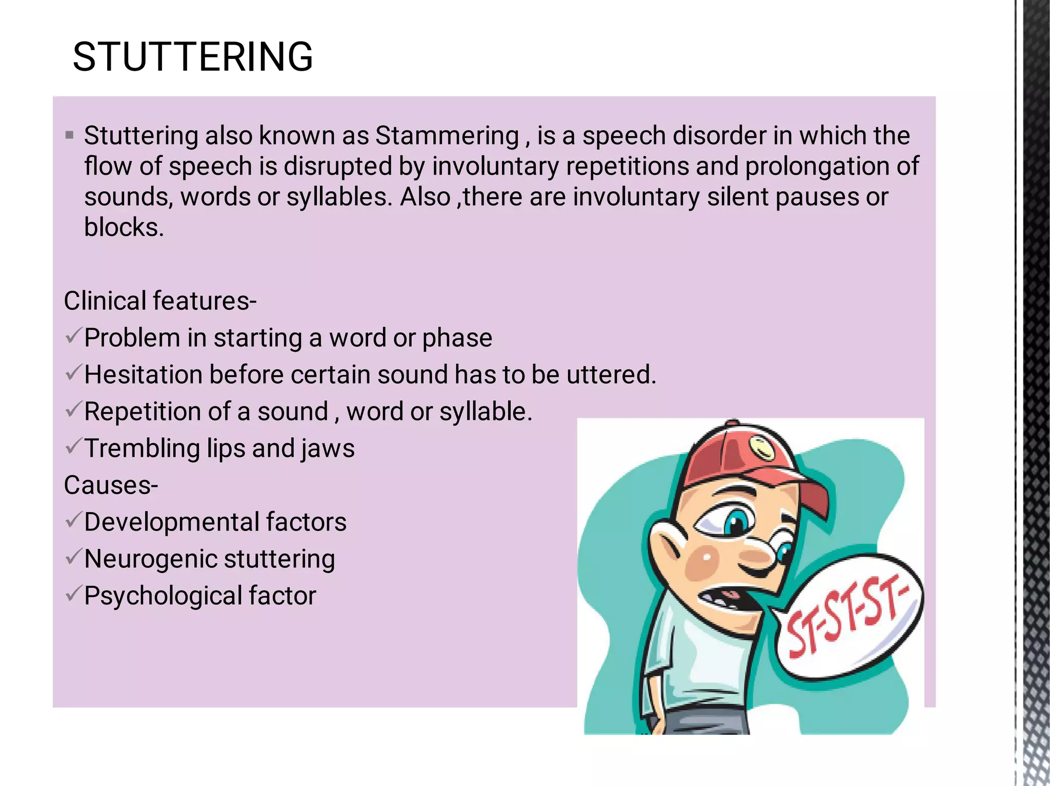 







Stuttering also known as Stammering , is a speech disorder in which the
ﬂow of speech is disrupted by involuntary repetitions and prolongation of
sounds, words or syllables. Also ,there are involuntary silent pauses or
blocks.
Clinical features-
Problem in starting a word or phase
Hesitation before certain sound has to be uttered.
Repetition of a sound , word or syllable.
Trembling lips and jaws
Causes-
Developmental factors
Neurogenic stuttering
Psychological factor
STUTTERING
 