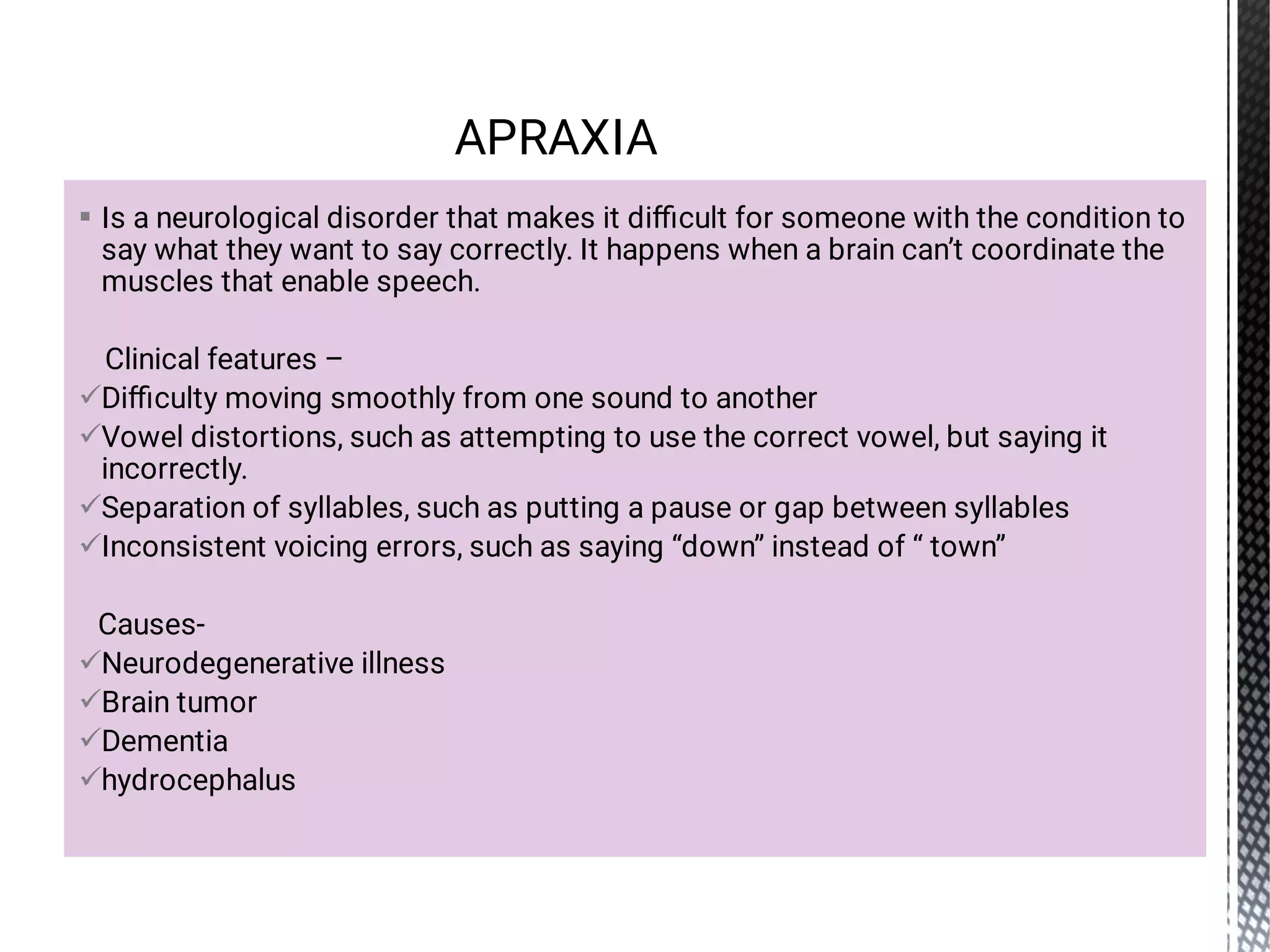








Is a neurological disorder that makes it diﬃcult for someone with the condition to
say what they want to say correctly. It happens when a brain can’t coordinate the
muscles that enable speech.
Clinical features –
Diﬃculty moving smoothly from one sound to another
Vowel distortions, such as attempting to use the correct vowel, but saying it
incorrectly.
Separation of syllables, such as putting a pause or gap between syllables
Inconsistent voicing errors, such as saying “down” instead of “ town”
Causes-
Neurodegenerative illness
Brain tumor
Dementia
hydrocephalus
APRAXIA
 