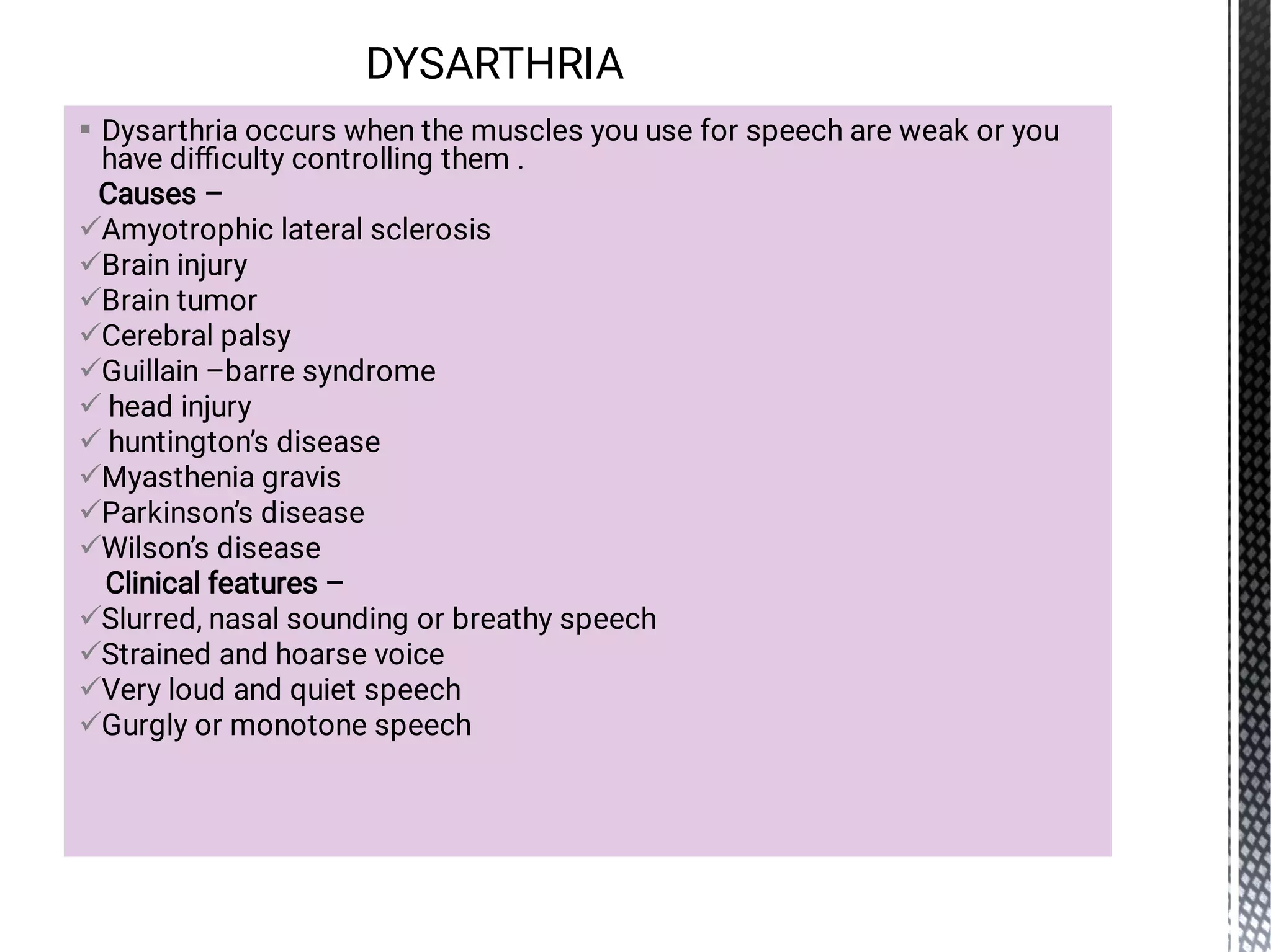 














Dysarthria occurs when the muscles you use for speech are weak or you
have diﬃculty controlling them .
Causes –
Amyotrophic lateral sclerosis
Brain injury
Brain tumor
Cerebral palsy
Guillain –barre syndrome
head injury
huntington’s disease
Myasthenia gravis
Parkinson’s disease
Wilson’s disease
Clinical features –
Slurred, nasal sounding or breathy speech
Strained and hoarse voice
Very loud and quiet speech
Gurgly or monotone speech
DYSARTHRIA
 