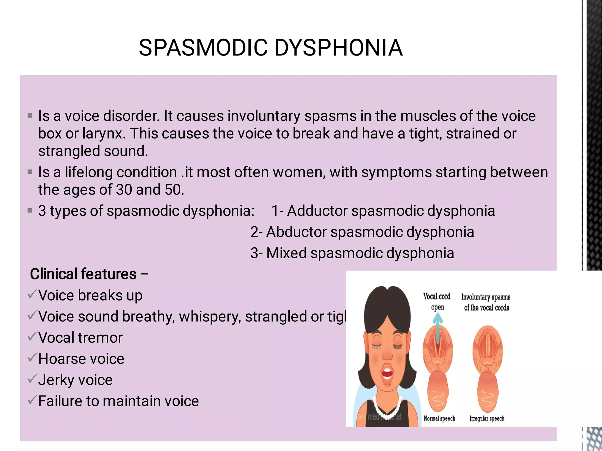 








Is a voice disorder. It causes involuntary spasms in the muscles of the voice
box or larynx. This causes the voice to break and have a tight, strained or
strangled sound.
Is a lifelong condition .it most often women, with symptoms starting between
the ages of 30 and 50.
3 types of spasmodic dysphonia: 1- Adductor spasmodic dysphonia
2- Abductor spasmodic dysphonia
3- Mixed spasmodic dysphonia
Clinical features –
Voice breaks up
Voice sound breathy, whispery, strangled or tight
Vocal tremor
Hoarse voice
Jerky voice
Failure to maintain voice
SPASMODIC DYSPHONIA
 