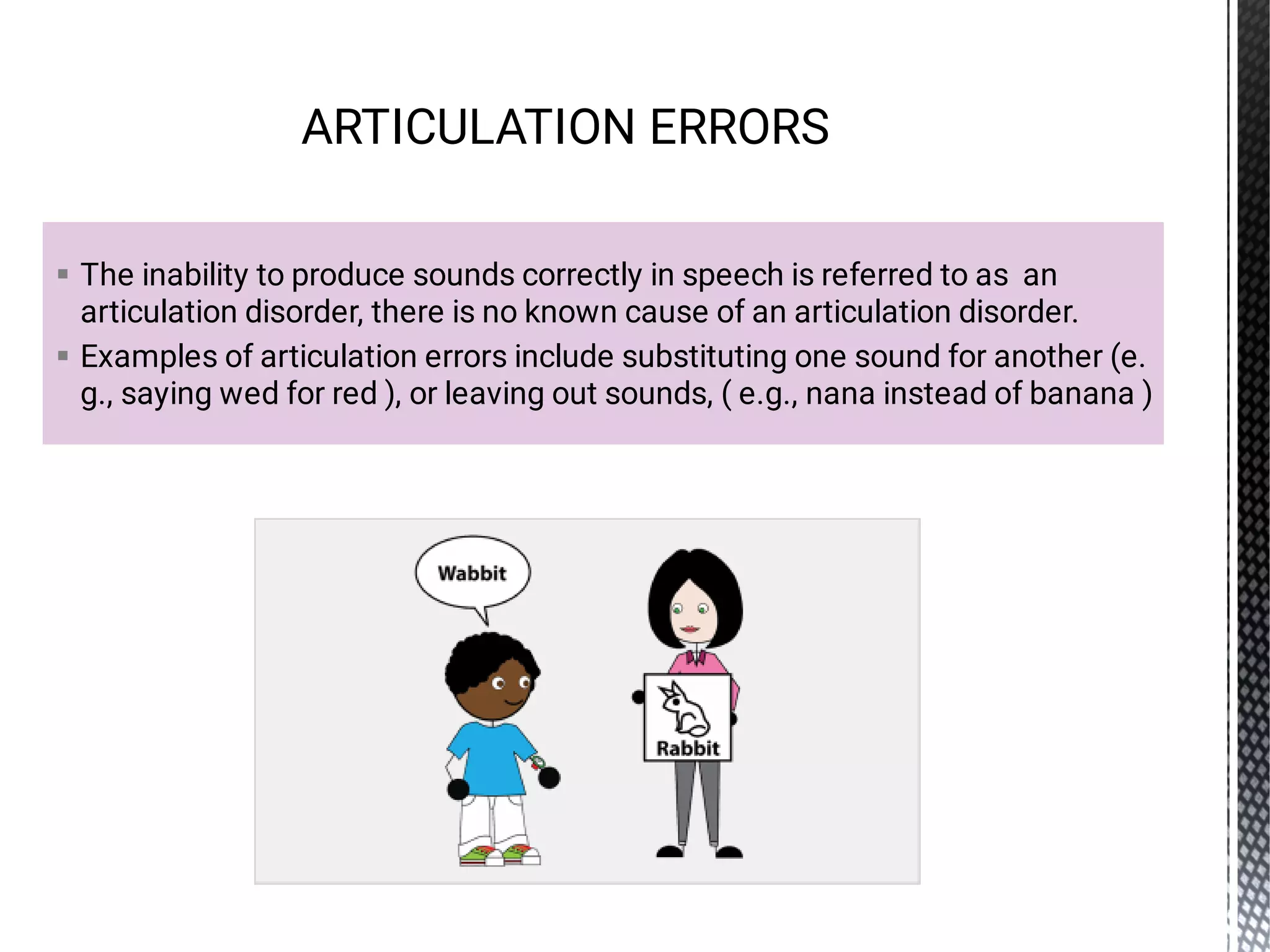 

The inability to produce sounds correctly in speech is referred to as an
articulation disorder, there is no known cause of an articulation disorder.
Examples of articulation errors include substituting one sound for another (e.
g., saying wed for red ), or leaving out sounds, ( e.g., nana instead of banana )
ARTICULATION ERRORS
 