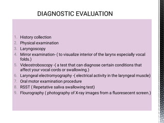 1.
2.
3.
4.
5.
6.
7.
8.
9.
History collection
Physical examination
Laryngoscopy
Mirror examination- ( to visualize interior of the larynx especially vocal
folds.)
Videostroboscopy -( a test that can diagnose certain conditions that
affect your vocal cords or swallowing.)
Laryngeal electromyography -( electrical activity in the laryngeal muscle)
Oral motor examination procedure
RSST ( Repetative saliva swallowing test)
Flourography ( photography of X-ray images from a ﬂuoresecent screen.)
DIAGNOSTIC EVALUATION
 