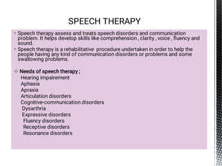 


Speech therapy assess and treats speech disorders and communication
problem. It helps develop skills like comprehension , clarity , voice , ﬂuency and
sound.
Speech therapy is a rehabilitative procedure undertaken in order to help the
people having any kind of communication disorders or problems and some
swallowing problems.
Needs of speech therapy ;
Hearing impairement
Aphasia
Apraxia
Articulation disorders
Cognitive-communication disorders
Dysarthria
Expressive disorders
Fluency disorders
Receptive disorders
Resonance disorders
SPEECH THERAPY
 