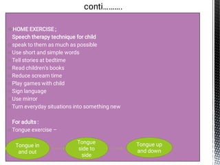 
-
o
o
o
o
o
o
o
o
o
-
o
HOME EXERCISE ;
Speech therapy technique for child
speak to them as much as possible
Use short and simple words
Tell stories at bedtime
Read children’s books
Reduce scream time
Play games with child
Sign language
Use mirror
Turn everyday situations into something new
For adults :
Tongue exercise –
conti……….
Tongue in
and out
Tongue
side to
side
Tongue up
and down
 
