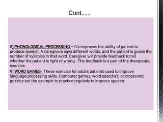 8) PHONOLOGICAL PROCESSING – It’s improves the ability of patient to
produce speech. A caregivers says different words, and the patient is guess the
number of syllables in that word. Caregiver will provide feedback to tell
whether the patient is right or wrong . The feedback is a part of the therapeutic
exercise.
9) WORD GAMES- These exercise for adults patients used to improve
language processing skills. Computer games, word searches, or crossword
puzzles are the example to practice regularly to improve speech.
Cont……
 