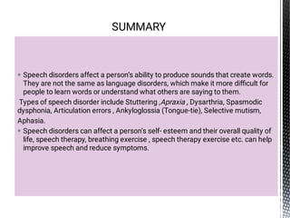 

Speech disorders affect a person’s ability to produce sounds that create words.
They are not the same as language disorders, which make it more diﬃcult for
people to learn words or understand what others are saying to them.
Types of speech disorder include Stuttering ,Apraxia , Dysarthria, Spasmodic
dysphonia, Articulation errors , Ankyloglossia (Tongue-tie), Selective mutism,
Aphasia.
Speech disorders can affect a person’s self- esteem and their overall quality of
life, speech therapy, breathing exercise , speech therapy exercise etc. can help
improve speech and reduce symptoms.
SUMMARY
 