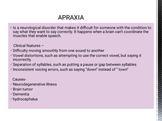 








Is a neurological disorder that makes it diﬃcult for someone with the condition to
say what they want to say correctly. It happens when a brain can’t coordinate the
muscles that enable speech.
Clinical features –
Diﬃculty moving smoothly from one sound to another
Vowel distortions, such as attempting to use the correct vowel, but saying it
incorrectly.
Separation of syllables, such as putting a pause or gap between syllables
Inconsistent voicing errors, such as saying “down” instead of “ town”
Causes-
Neurodegenerative illness
Brain tumor
Dementia
hydrocephalus
APRAXIA
 