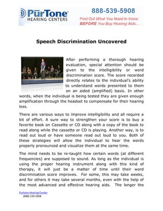 Speech Discrimination Uncovered


                         After performing a thorough hearing
                         evaluation, special attention should be
                         given to the intelligibility or word
                         discrimination score. The score recorded
                          directly relates to the individual’s ability
                         to understand words presented to them
                         on an aided (amplified) basis. In other
words, when the individual is being tested they are given enough
amplification through the headset to compensate for their hearing
loss.

There are various ways to improve intelligibility and all require a
bit of effort. A sure way to strengthen your score is to buy a
favorite book on Cassette or CD along with a copy of the book to
read along while the cassette or CD is playing. Another way, is to
read out loud or have someone read out loud to you. Both of
these strategies will allow the individual to hear the words
properly pronounced and visualize them at the same time.

The mind needs to be re-taught how certain words (at different
frequencies) are supposed to sound. As long as the individual is
using the proper hearing instrument along with this kind of
therapy, it will just be a matter of time until their word
discrimination score improves. For some, this may take weeks,
and for others it may take several months, even with the help of
the most advanced and effective hearing aids. The longer the
Purtone Hearing Center
   (888) 539-5908
 
