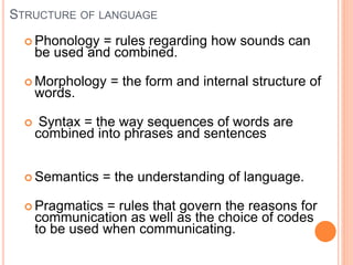 STRUCTURE OF LANGUAGE
 Phonology = rules regarding how sounds can
be used and combined.
 Morphology = the form and internal structure of
words.
 Syntax = the way sequences of words are
combined into phrases and sentences
 Semantics = the understanding of language.
 Pragmatics = rules that govern the reasons for
communication as well as the choice of codes
to be used when communicating.
 