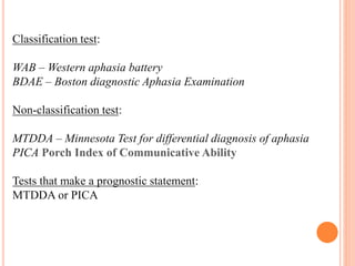 Classification test:
WAB – Western aphasia battery
BDAE – Boston diagnostic Aphasia Examination
Non-classification test:
MTDDA – Minnesota Test for differential diagnosis of aphasia
PICA Porch Index of Communicative Ability
Tests that make a prognostic statement:
MTDDA or PICA
 