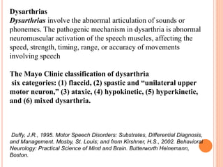 Dysarthrias
Dysarthrias involve the abnormal articulation of sounds or
phonemes. The pathogenic mechanism in dysarthria is abnormal
neuromuscular activation of the speech muscles, affecting the
speed, strength, timing, range, or accuracy of movements
involving speech
The Mayo Clinic classification of dysarthria
six categories: (1) flaccid, (2) spastic and “unilateral upper
motor neuron,” (3) ataxic, (4) hypokinetic, (5) hyperkinetic,
and (6) mixed dysarthria.
Duffy, J.R., 1995. Motor Speech Disorders: Substrates, Differential Diagnosis,
and Management. Mosby, St. Louis; and from Kirshner, H.S., 2002. Behavioral
Neurology: Practical Science of Mind and Brain. Butterworth Heinemann,
Boston.
 