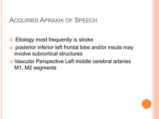ACQUIRED APRAXIA OF SPEECH
 Etiology most frequently is stroke
 posterior inferior left frontal lobe and/or insula may
involve subcortical structures
 Vascular Perspective Left middle cerebral arteries
M1, M2 segments
 
