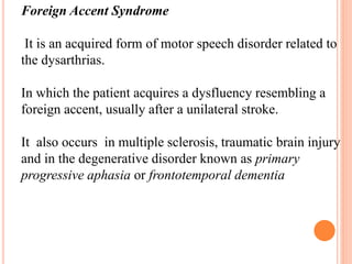 Foreign Accent Syndrome
It is an acquired form of motor speech disorder related to
the dysarthrias.
In which the patient acquires a dysfluency resembling a
foreign accent, usually after a unilateral stroke.
It also occurs in multiple sclerosis, traumatic brain injury
and in the degenerative disorder known as primary
progressive aphasia or frontotemporal dementia
 