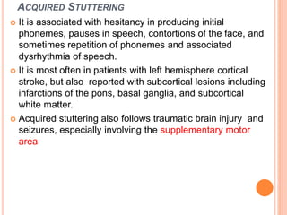 ACQUIRED STUTTERING
 It is associated with hesitancy in producing initial
phonemes, pauses in speech, contortions of the face, and
sometimes repetition of phonemes and associated
dysrhythmia of speech.
 It is most often in patients with left hemisphere cortical
stroke, but also reported with subcortical lesions including
infarctions of the pons, basal ganglia, and subcortical
white matter.
 Acquired stuttering also follows traumatic brain injury and
seizures, especially involving the supplementary motor
area
 