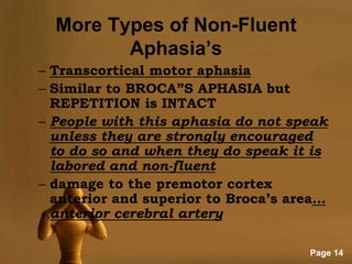 More Types of Non-Fluent
         Aphasia’s
– Transcortical motor aphasia
– Similar to BROCA”S APHASIA but
  REPETITION is INTACT
– People with this aphasia do not speak
  unless they are strongly encouraged
  to do so and when they do speak it is
  labored and non-fluent
– damage to the premotor cortex
  anterior and superior to Broca’s area…
  anterior cerebral artery

                                     Page 14
 