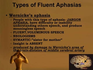 Types of Fluent Aphasias
• Wernicke’s aphasia
  – People with this type of aphasia- JARGON
    APHASIA, have difficulty or inability
    understanding others speech, and produce
    meaningless speech
  – FLUENT,VOLUMINOUS SPEECH
  – NEOLOGISMS
  – SYMANTIC-”sister for mother”
  – Insight is ABSENT
  – produced by damage to Wernicke’s area of
    the brain-division of middle cerebral artery




                                              Page 7
 