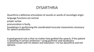 DYSARTHRIA
Dysarthria is defective articulation of sounds or words of neurologic origin.
language functions are normal
proper syntax
pronunciation is faulty
breakdown in performing the coordinated muscular movements necessary
for speech production.
A good general rule is that no matter how garbled the speech, if the patient
is speaking in correct sentences—using grammar and vocabulary
commensurate with his dialect and education—he has dysarthria and not
aphasia.
 