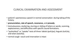 CLINICAL EXAMINATION AND ASSESSMENT
• patient’s spontaneous speech in normal conversation- during taking of the
history.
• pronunciation, rate of speech, resonance, and prosody
• tremulousness, stuttering, slurring or sliding of letters or words, scanning,
explosiveness, and difficulties with specific sound formations.
• “puhtuhkuh” or “pataka” tests all three: labials (puh/pa), linguals (tuh/ta),
and velars (kuh/ka).
• normal cough -vocal cord innervation is intact
 