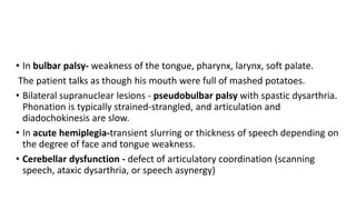 • In bulbar palsy- weakness of the tongue, pharynx, larynx, soft palate.
The patient talks as though his mouth were full of mashed potatoes.
• Bilateral supranuclear lesions - pseudobulbar palsy with spastic dysarthria.
Phonation is typically strained-strangled, and articulation and
diadochokinesis are slow.
• In acute hemiplegia-transient slurring or thickness of speech depending on
the degree of face and tongue weakness.
• Cerebellar dysfunction - defect of articulatory coordination (scanning
speech, ataxic dysarthria, or speech asynergy)
 