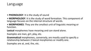 Language
• PHONOLOGY: It is the study of sound
• MORPHOLOGY: It is the study of word formation. This component of
language focuses on the internal structure of words.
• MORPHEMES: They are the smallest unit of linguistic meaning or
function.
Lexical morphemes have meaning and can stand alone.
Examples are man, girl, play, etc.
Grammatical morphemes, conversely, are mostly used to specify a
relationship between 2 lexical morphemes or modify one.
Examples are at, and, the, etc.
 