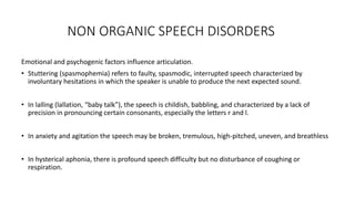 NON ORGANIC SPEECH DISORDERS
Emotional and psychogenic factors influence articulation.
• Stuttering (spasmophemia) refers to faulty, spasmodic, interrupted speech characterized by
involuntary hesitations in which the speaker is unable to produce the next expected sound.
• In lalling (lallation, “baby talk”), the speech is childish, babbling, and characterized by a lack of
precision in pronouncing certain consonants, especially the letters r and l.
• In anxiety and agitation the speech may be broken, tremulous, high-pitched, uneven, and breathless
• In hysterical aphonia, there is profound speech difficulty but no disturbance of coughing or
respiration.
 