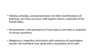 • Palilalia, echolalia, and perseveration are often manifestations of
psychosis, but they can occur with organic lesions, especially of the
frontal lobes.
• Perseveration is the persistence of one reply or one idea in response
to various questions.
• Idioglossia is imperfect articulation with utterance of meaningless
sounds; the individual may speak with a vocabulary all his own.
 