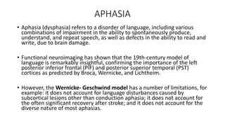 APHASIA
• Aphasia (dysphasia) refers to a disorder of language, including various
combinations of impairment in the ability to spontaneously produce,
understand, and repeat speech, as well as defects in the ability to read and
write, due to brain damage.
• Functional neuroimaging has shown that the 19th-century model of
language is remarkably insightful, confirming the importance of the left
posterior inferior frontal (PIF) and posterior superior temporal (PST)
cortices as predicted by Broca, Wernicke, and Lichtheim.
• However, the Wernicke- Geschwind model has a number of limitations, for
example: it does not account for language disturbances caused by
subcortical lesions other than conduction aphasia; it does not account for
the often significant recovery after stroke; and it does not account for the
diverse nature of most aphasias.
 
