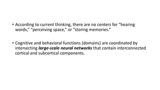 • According to current thinking, there are no centers for “hearing
words,” “perceiving space,” or “storing memories.”
• Cognitive and behavioral functions (domains) are coordinated by
intersecting large-scale neural networks that contain interconnected
cortical and subcortical components.
 